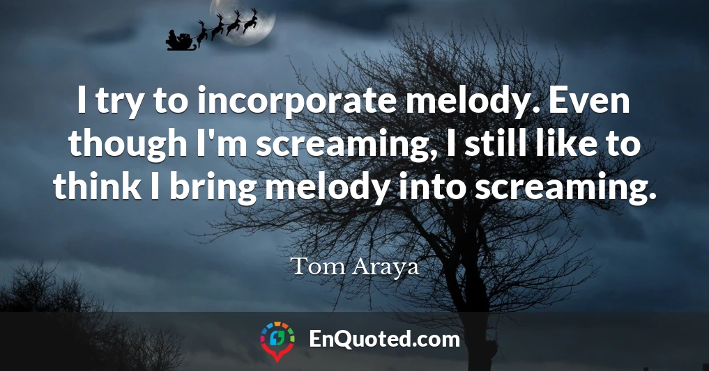 I try to incorporate melody. Even though I'm screaming, I still like to think I bring melody into screaming.