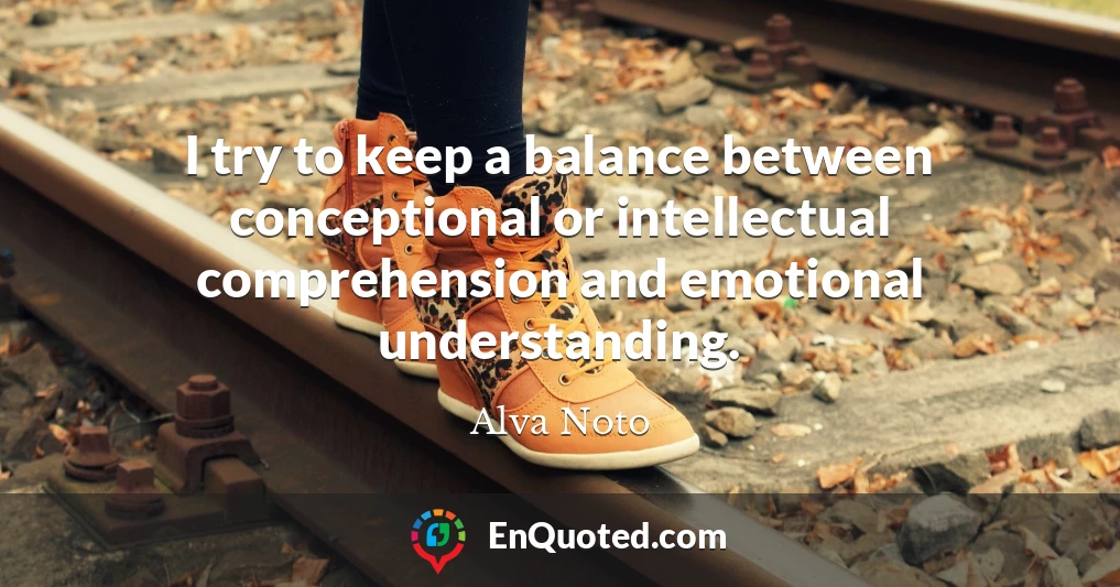I try to keep a balance between conceptional or intellectual comprehension and emotional understanding.