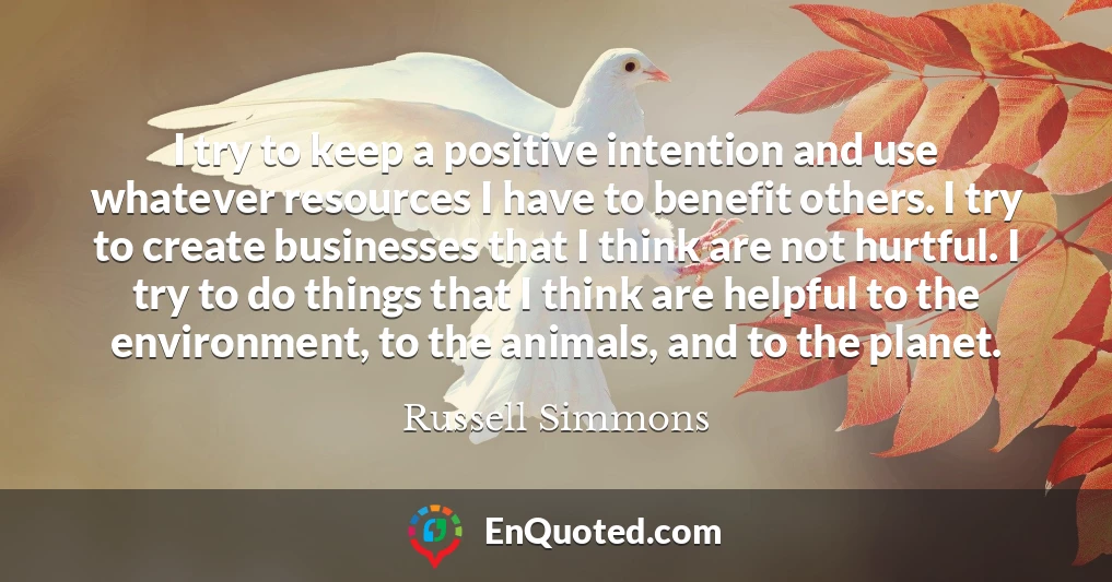 I try to keep a positive intention and use whatever resources I have to benefit others. I try to create businesses that I think are not hurtful. I try to do things that I think are helpful to the environment, to the animals, and to the planet.