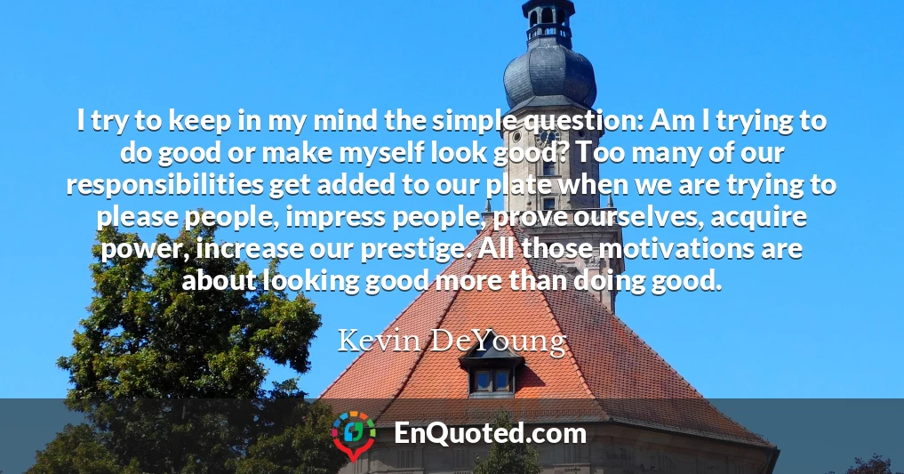 I try to keep in my mind the simple question: Am I trying to do good or make myself look good? Too many of our responsibilities get added to our plate when we are trying to please people, impress people, prove ourselves, acquire power, increase our prestige. All those motivations are about looking good more than doing good.