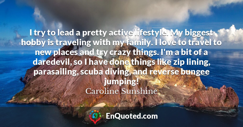 I try to lead a pretty active lifestyle. My biggest hobby is traveling with my family. I love to travel to new places and try crazy things. I'm a bit of a daredevil, so I have done things like zip lining, parasailing, scuba diving, and reverse bungee jumping!