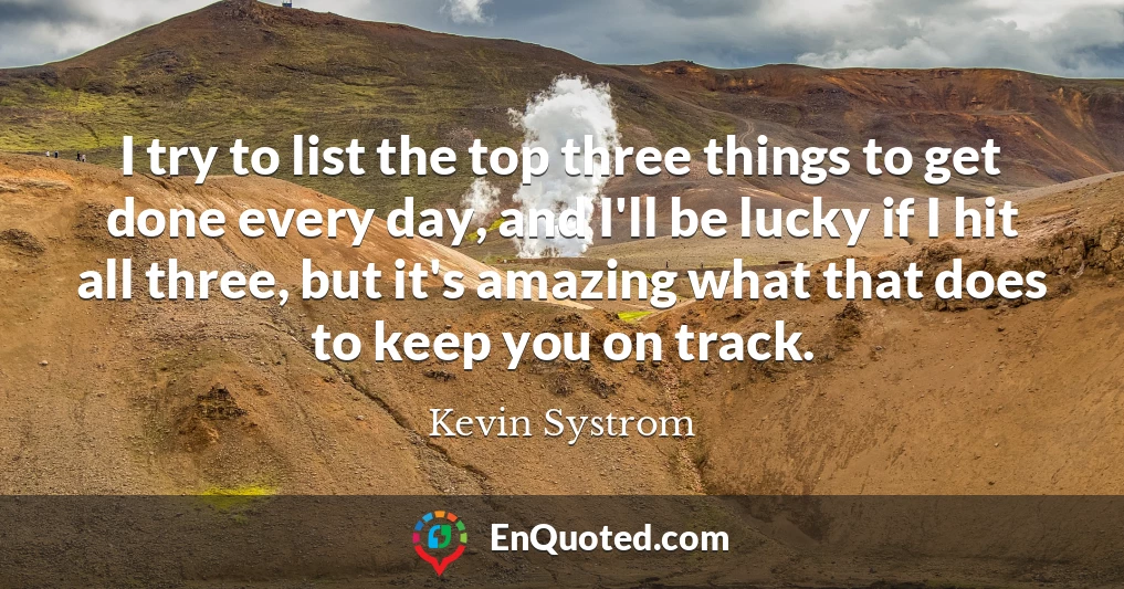 I try to list the top three things to get done every day, and I'll be lucky if I hit all three, but it's amazing what that does to keep you on track.
