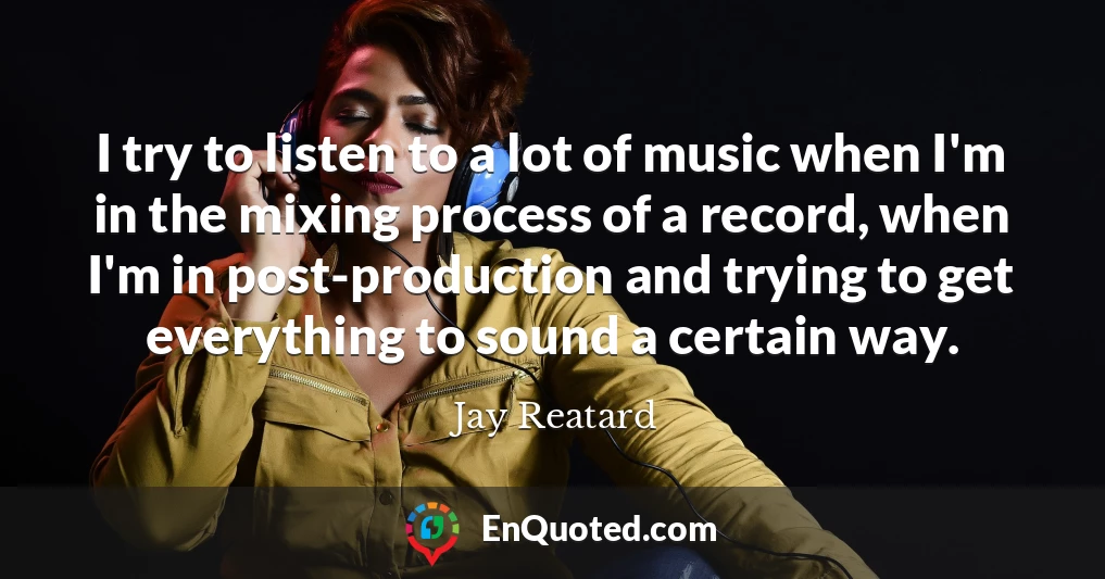 I try to listen to a lot of music when I'm in the mixing process of a record, when I'm in post-production and trying to get everything to sound a certain way.