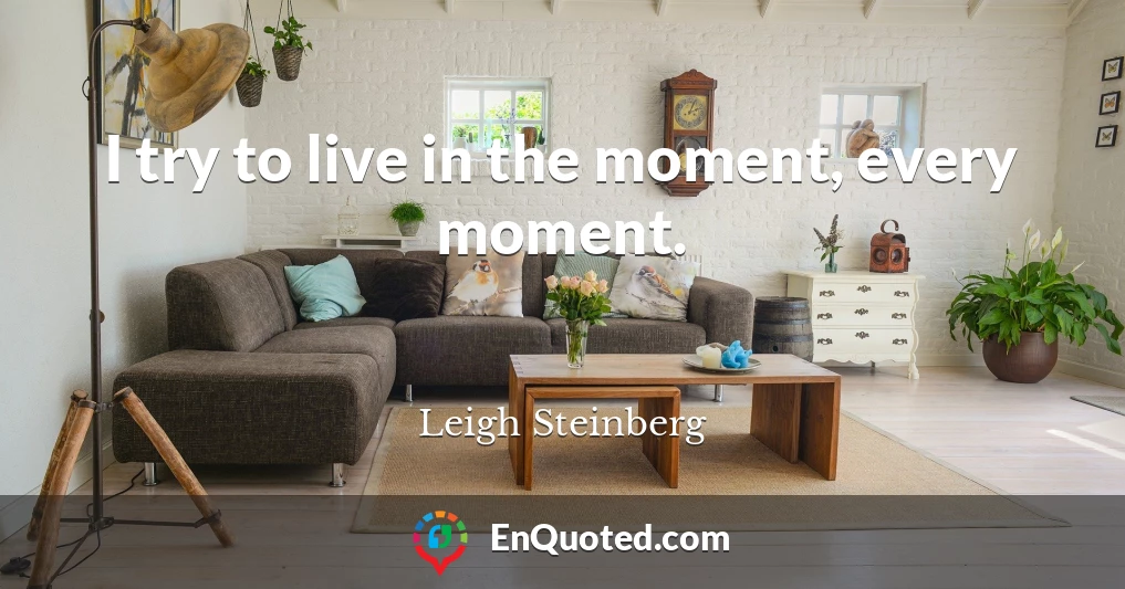 I try to live in the moment, every moment.