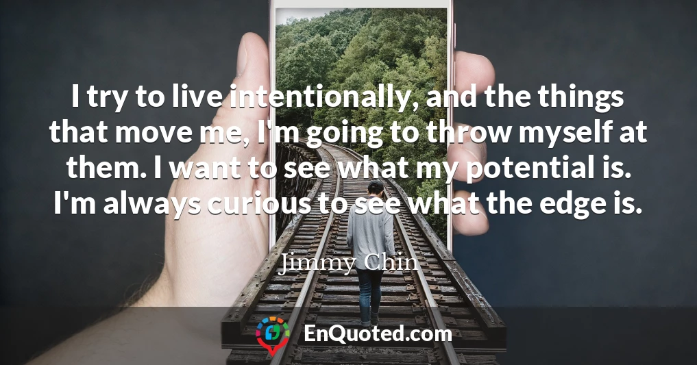 I try to live intentionally, and the things that move me, I'm going to throw myself at them. I want to see what my potential is. I'm always curious to see what the edge is.