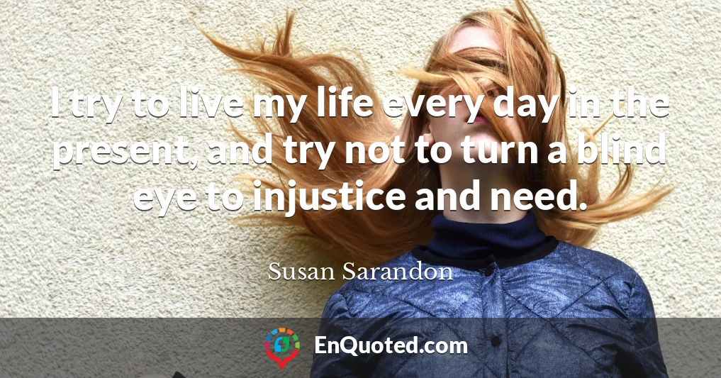 I try to live my life every day in the present, and try not to turn a blind eye to injustice and need.