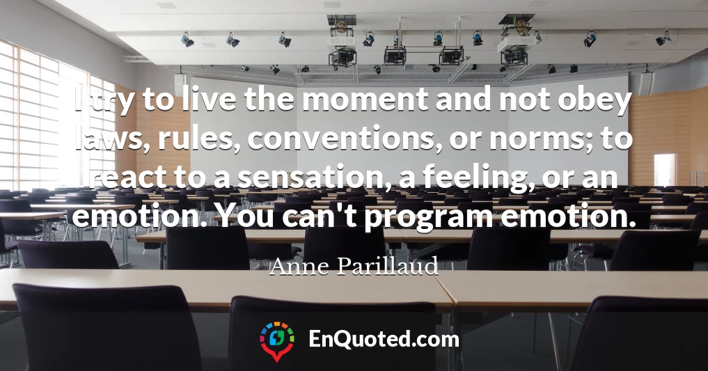 I try to live the moment and not obey laws, rules, conventions, or norms; to react to a sensation, a feeling, or an emotion. You can't program emotion.