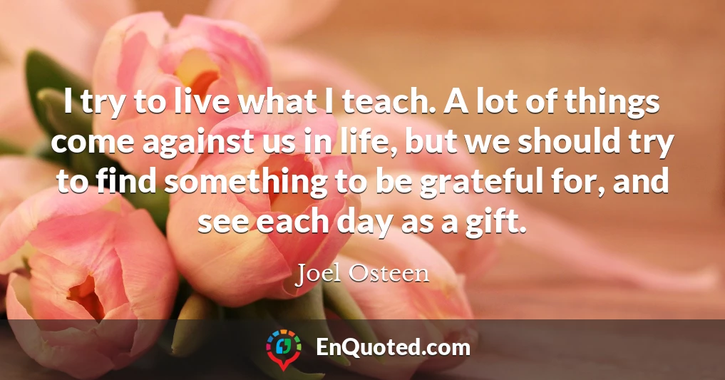 I try to live what I teach. A lot of things come against us in life, but we should try to find something to be grateful for, and see each day as a gift.