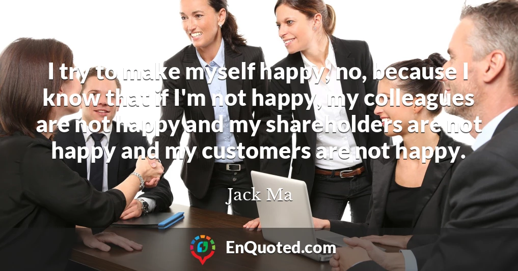 I try to make myself happy, no, because I know that if I'm not happy, my colleagues are not happy and my shareholders are not happy and my customers are not happy.