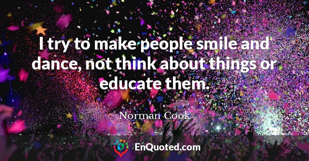 I try to make people smile and dance, not think about things or educate them.