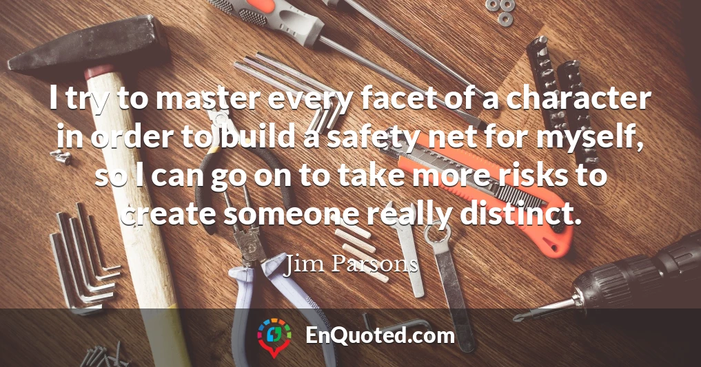I try to master every facet of a character in order to build a safety net for myself, so I can go on to take more risks to create someone really distinct.