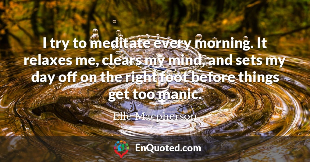 I try to meditate every morning. It relaxes me, clears my mind, and sets my day off on the right foot before things get too manic.