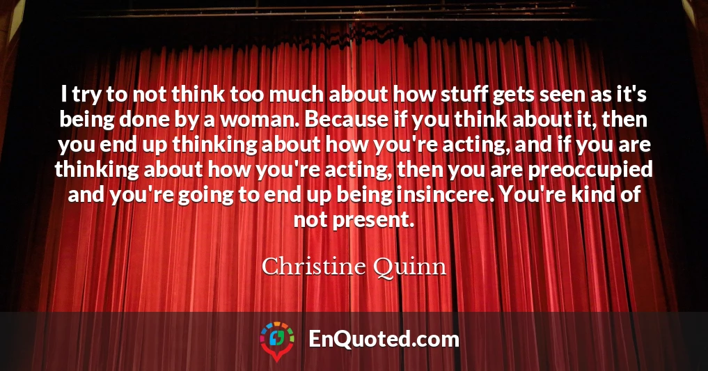 I try to not think too much about how stuff gets seen as it's being done by a woman. Because if you think about it, then you end up thinking about how you're acting, and if you are thinking about how you're acting, then you are preoccupied and you're going to end up being insincere. You're kind of not present.