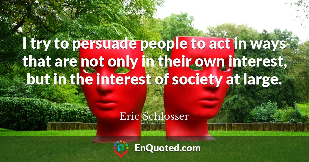 I try to persuade people to act in ways that are not only in their own interest, but in the interest of society at large.