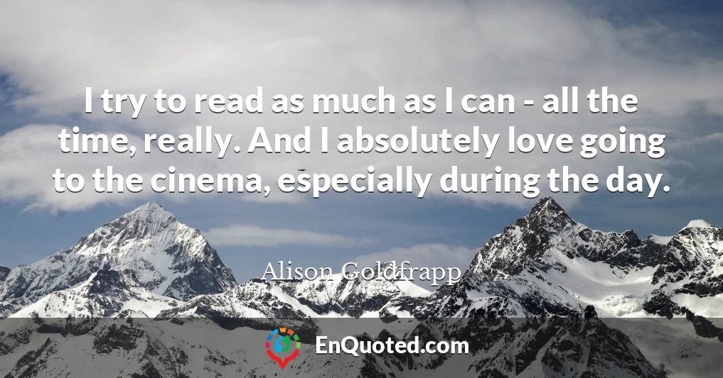I try to read as much as I can - all the time, really. And I absolutely love going to the cinema, especially during the day.