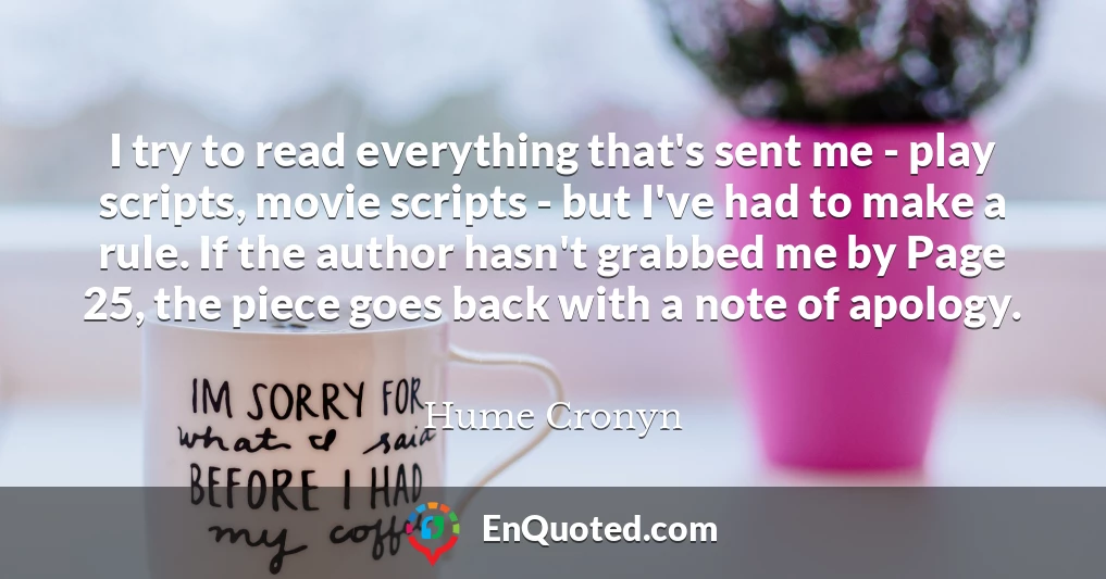 I try to read everything that's sent me - play scripts, movie scripts - but I've had to make a rule. If the author hasn't grabbed me by Page 25, the piece goes back with a note of apology.