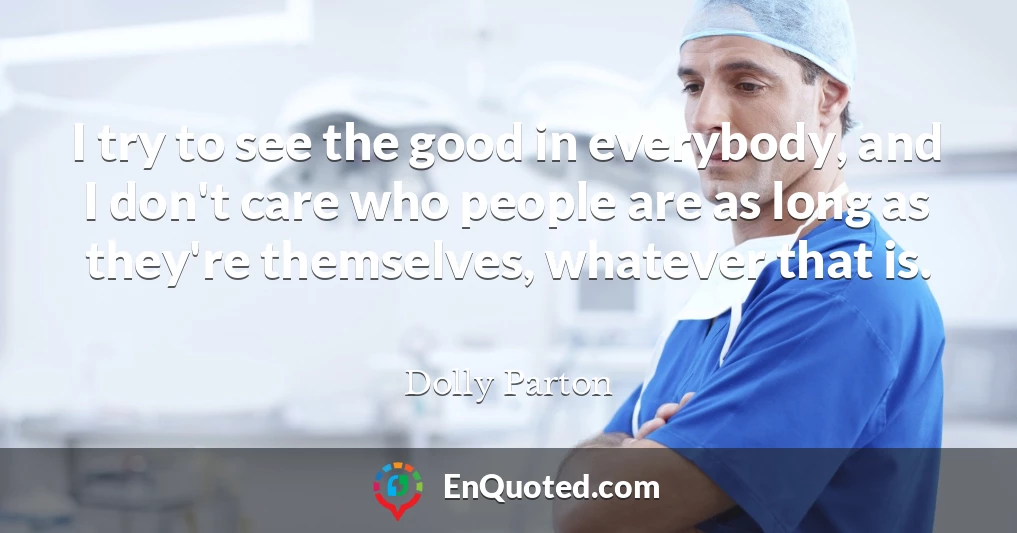 I try to see the good in everybody, and I don't care who people are as long as they're themselves, whatever that is.
