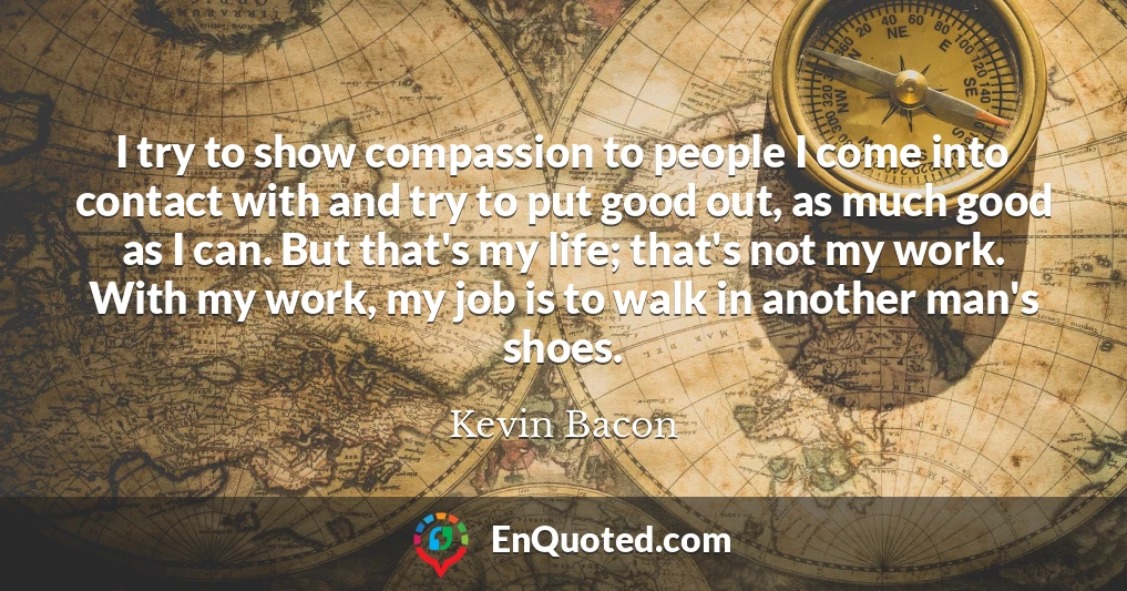I try to show compassion to people I come into contact with and try to put good out, as much good as I can. But that's my life; that's not my work. With my work, my job is to walk in another man's shoes.