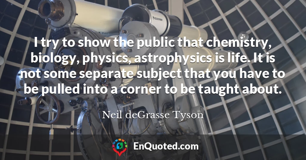 I try to show the public that chemistry, biology, physics, astrophysics is life. It is not some separate subject that you have to be pulled into a corner to be taught about.