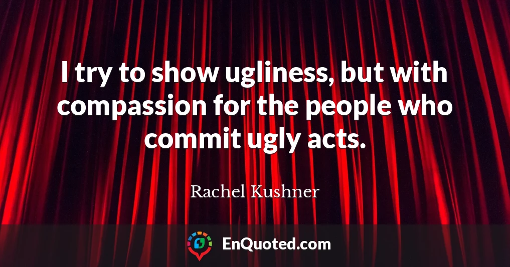 I try to show ugliness, but with compassion for the people who commit ugly acts.