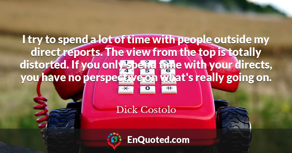 I try to spend a lot of time with people outside my direct reports. The view from the top is totally distorted. If you only spend time with your directs, you have no perspective on what's really going on.