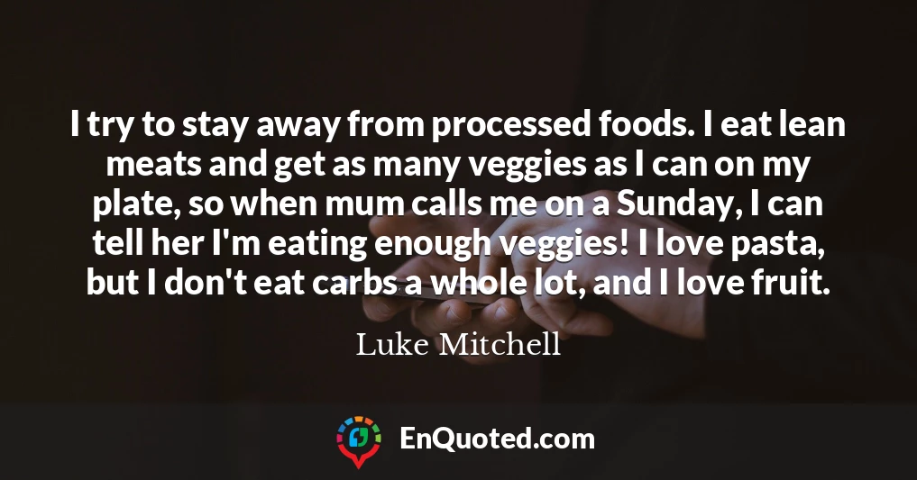 I try to stay away from processed foods. I eat lean meats and get as many veggies as I can on my plate, so when mum calls me on a Sunday, I can tell her I'm eating enough veggies! I love pasta, but I don't eat carbs a whole lot, and I love fruit.
