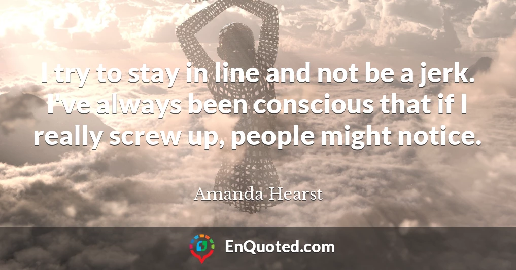 I try to stay in line and not be a jerk. I've always been conscious that if I really screw up, people might notice.