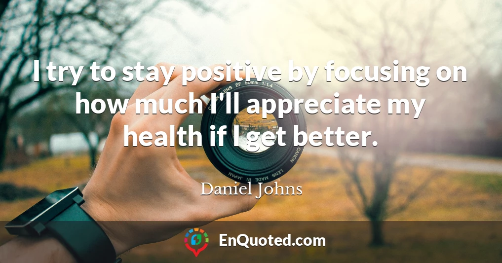I try to stay positive by focusing on how much I'll appreciate my health if I get better.