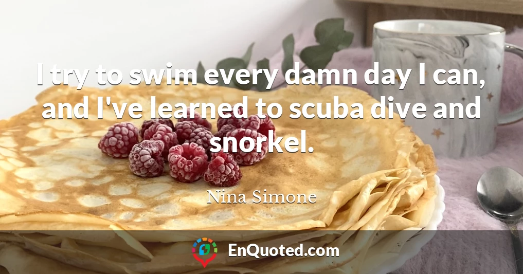 I try to swim every damn day I can, and I've learned to scuba dive and snorkel.
