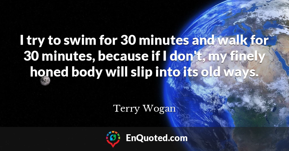 I try to swim for 30 minutes and walk for 30 minutes, because if I don't, my finely honed body will slip into its old ways.
