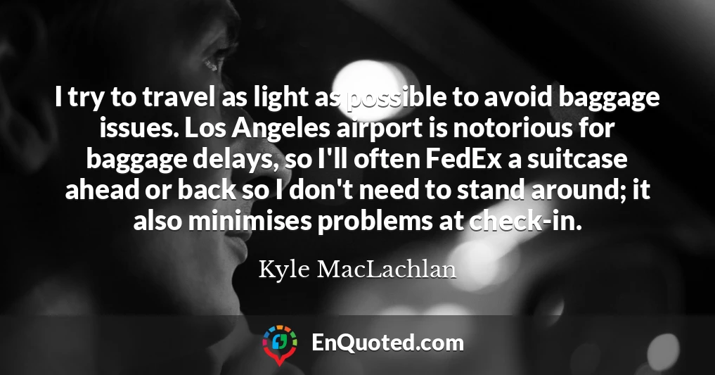 I try to travel as light as possible to avoid baggage issues. Los Angeles airport is notorious for baggage delays, so I'll often FedEx a suitcase ahead or back so I don't need to stand around; it also minimises problems at check-in.