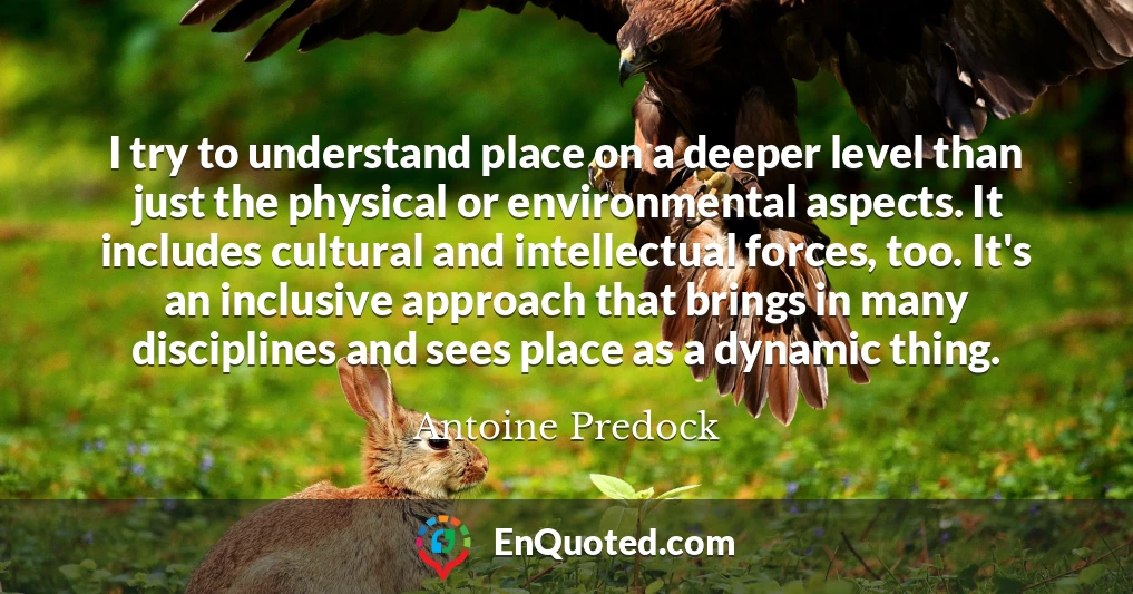 I try to understand place on a deeper level than just the physical or environmental aspects. It includes cultural and intellectual forces, too. It's an inclusive approach that brings in many disciplines and sees place as a dynamic thing.