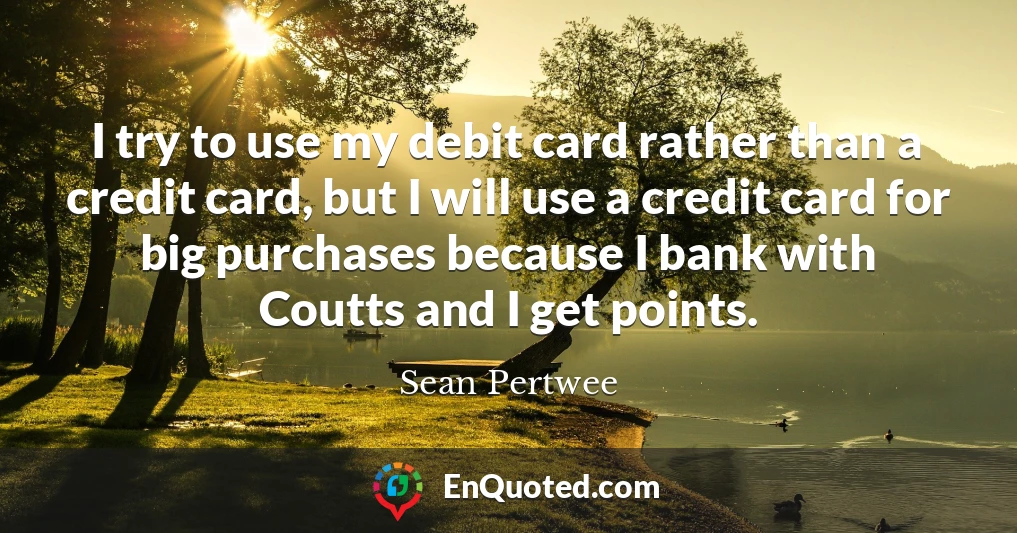 I try to use my debit card rather than a credit card, but I will use a credit card for big purchases because I bank with Coutts and I get points.