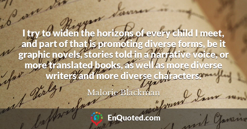 I try to widen the horizons of every child I meet, and part of that is promoting diverse forms, be it graphic novels, stories told in a narrative voice, or more translated books, as well as more diverse writers and more diverse characters.