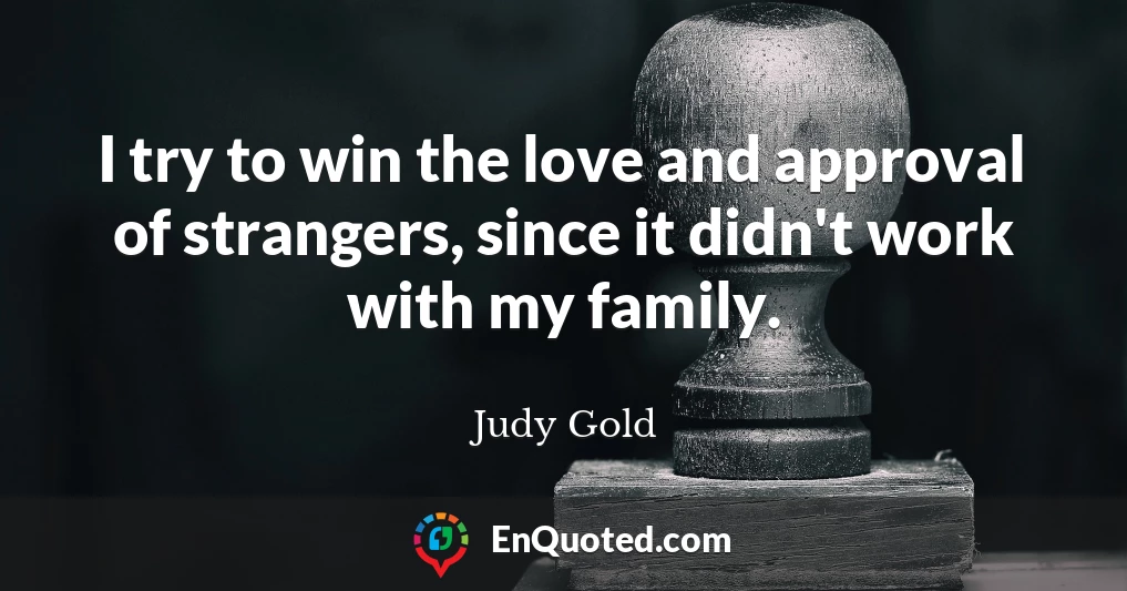 I try to win the love and approval of strangers, since it didn't work with my family.
