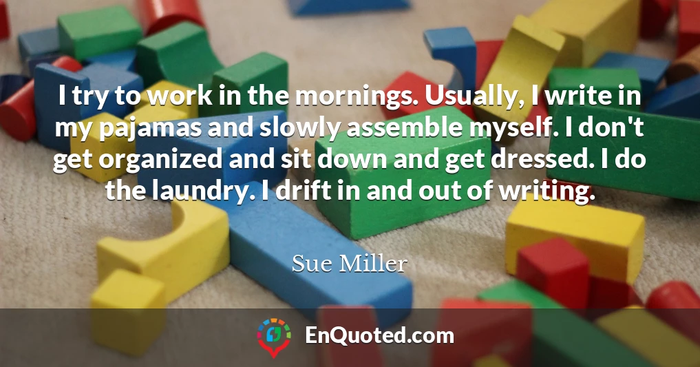 I try to work in the mornings. Usually, I write in my pajamas and slowly assemble myself. I don't get organized and sit down and get dressed. I do the laundry. I drift in and out of writing.