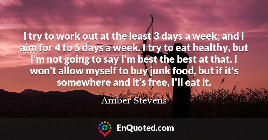 I try to work out at the least 3 days a week, and I aim for 4 to 5 days a week. I try to eat healthy, but I'm not going to say I'm best the best at that. I won't allow myself to buy junk food, but if it's somewhere and it's free, I'll eat it.
