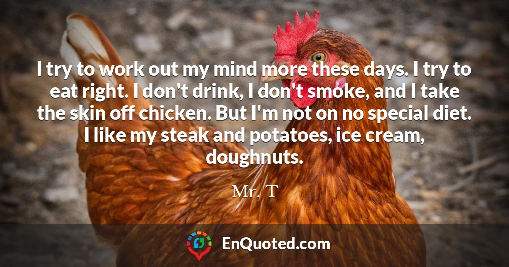 I try to work out my mind more these days. I try to eat right. I don't drink, I don't smoke, and I take the skin off chicken. But I'm not on no special diet. I like my steak and potatoes, ice cream, doughnuts.