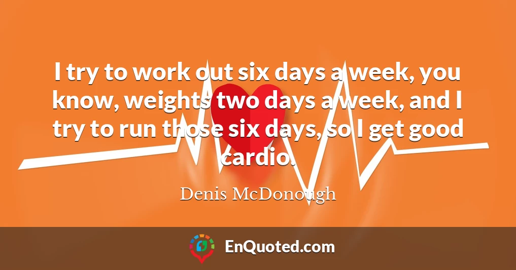 I try to work out six days a week, you know, weights two days a week, and I try to run those six days, so I get good cardio.