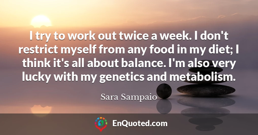 I try to work out twice a week. I don't restrict myself from any food in my diet; I think it's all about balance. I'm also very lucky with my genetics and metabolism.