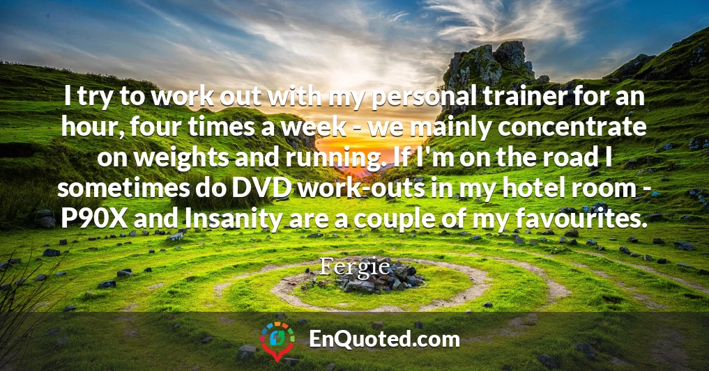 I try to work out with my personal trainer for an hour, four times a week - we mainly concentrate on weights and running. If I'm on the road I sometimes do DVD work-outs in my hotel room - P90X and Insanity are a couple of my favourites.