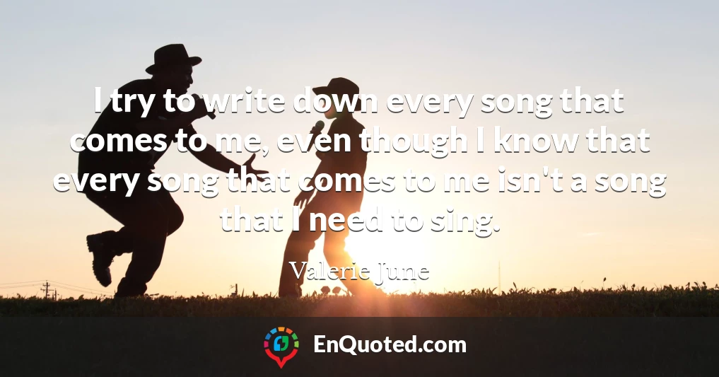 I try to write down every song that comes to me, even though I know that every song that comes to me isn't a song that I need to sing.