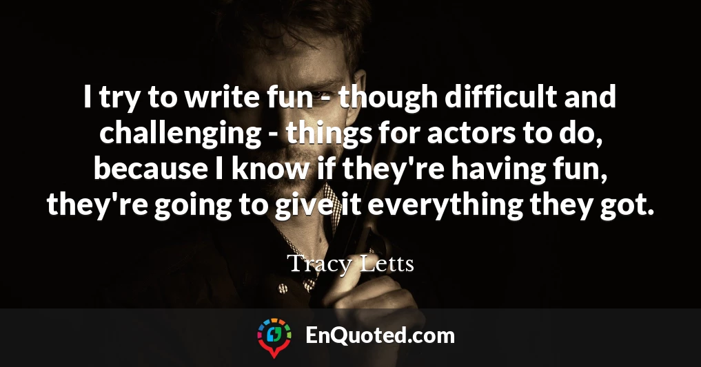 I try to write fun - though difficult and challenging - things for actors to do, because I know if they're having fun, they're going to give it everything they got.