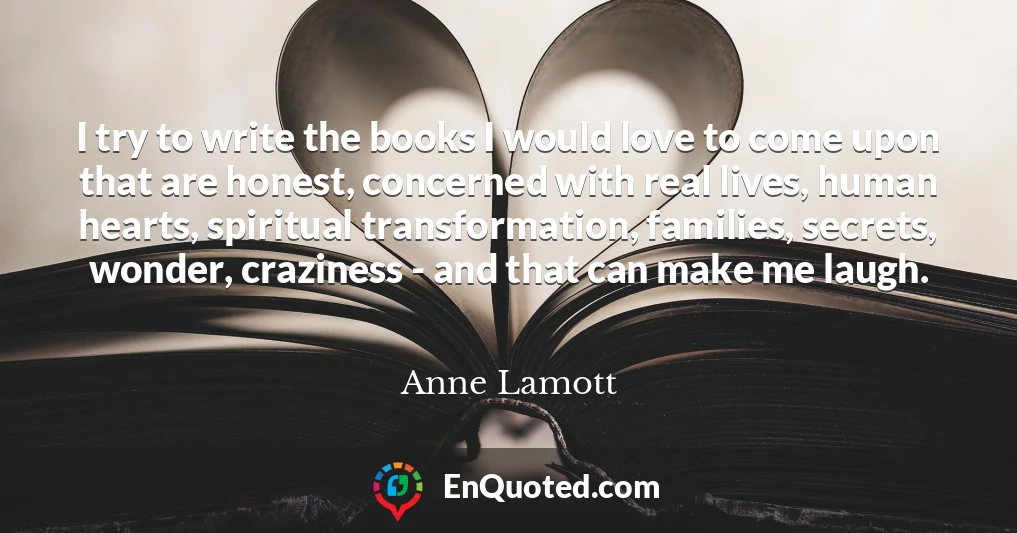 I try to write the books I would love to come upon that are honest, concerned with real lives, human hearts, spiritual transformation, families, secrets, wonder, craziness - and that can make me laugh.