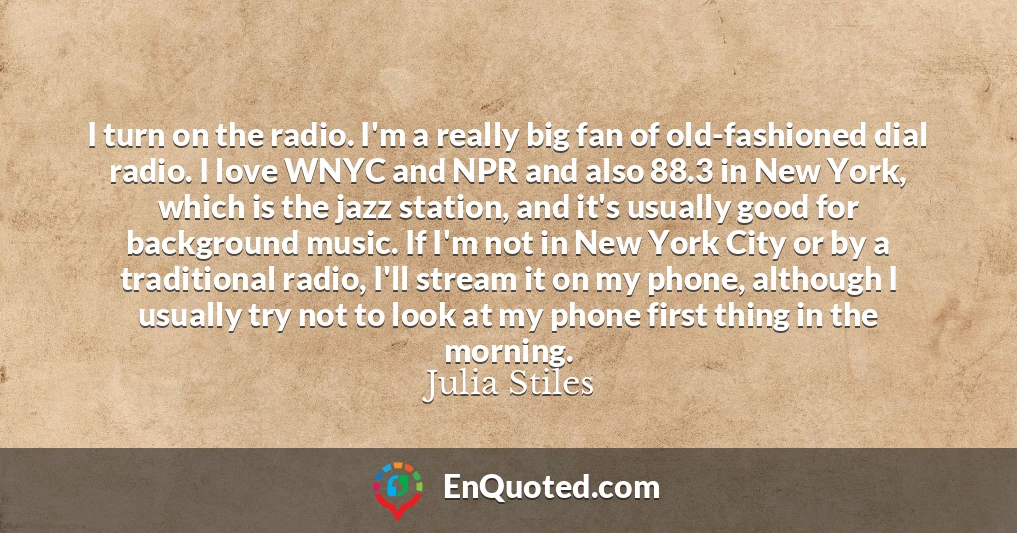 I turn on the radio. I'm a really big fan of old-fashioned dial radio. I love WNYC and NPR and also 88.3 in New York, which is the jazz station, and it's usually good for background music. If I'm not in New York City or by a traditional radio, I'll stream it on my phone, although I usually try not to look at my phone first thing in the morning.