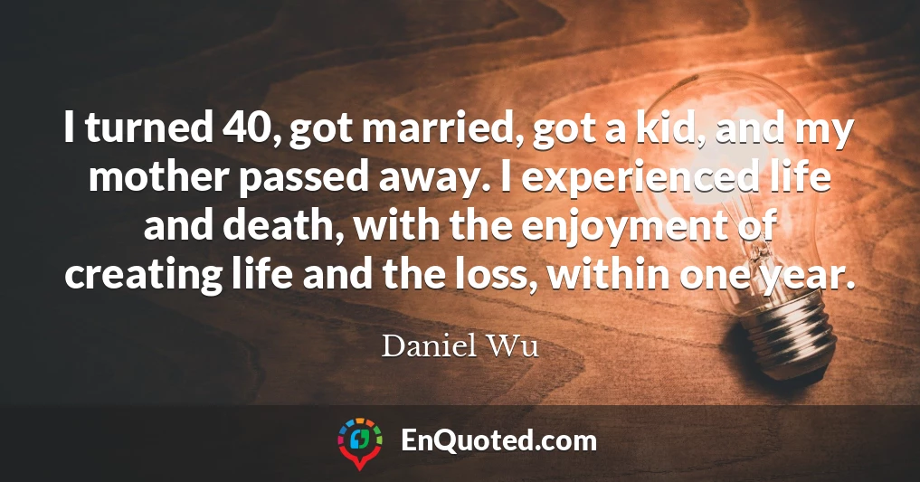 I turned 40, got married, got a kid, and my mother passed away. I experienced life and death, with the enjoyment of creating life and the loss, within one year.