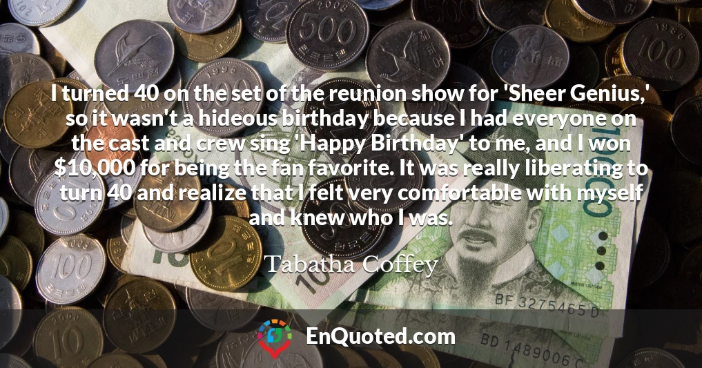 I turned 40 on the set of the reunion show for 'Sheer Genius,' so it wasn't a hideous birthday because I had everyone on the cast and crew sing 'Happy Birthday' to me, and I won $10,000 for being the fan favorite. It was really liberating to turn 40 and realize that I felt very comfortable with myself and knew who I was.