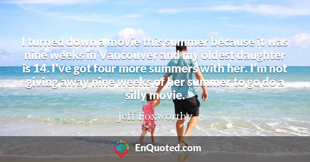 I turned down a movie this summer because it was nine weeks in Vancouver and my oldest daughter is 14. I've got four more summers with her. I'm not giving away nine weeks of her summer to go do a silly movie.