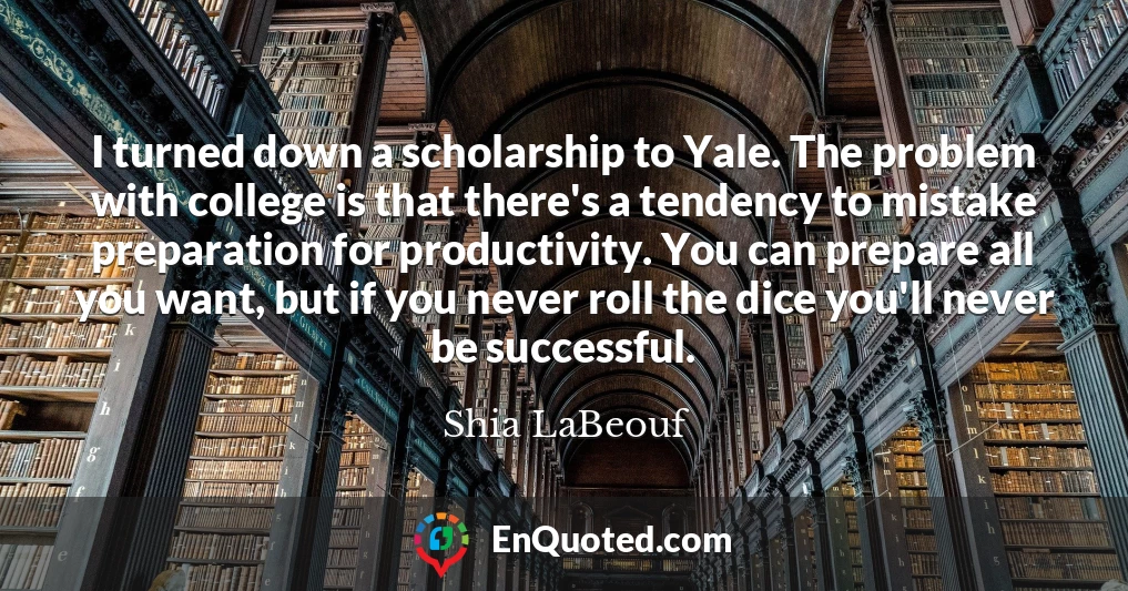 I turned down a scholarship to Yale. The problem with college is that there's a tendency to mistake preparation for productivity. You can prepare all you want, but if you never roll the dice you'll never be successful.