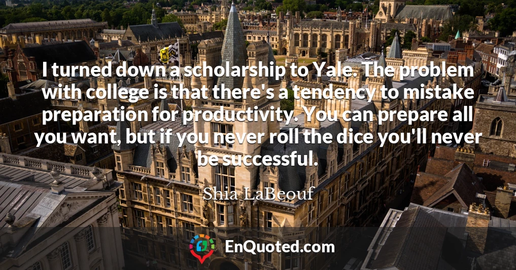 I turned down a scholarship to Yale. The problem with college is that there's a tendency to mistake preparation for productivity. You can prepare all you want, but if you never roll the dice you'll never be successful.